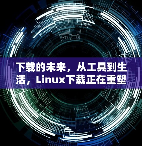 下载的未来，从工具到生活，Linux下载正在重塑我们的生活方式