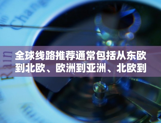 全球线路推荐通常包括从东欧到北欧、欧洲到亚洲、北欧到亚洲等多种路线。以下是一些常见的全球线路推荐,供您参考