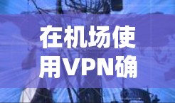在机场使用VPN确实是一种安全且便捷的选择,但需要注意一些事项以确保安全