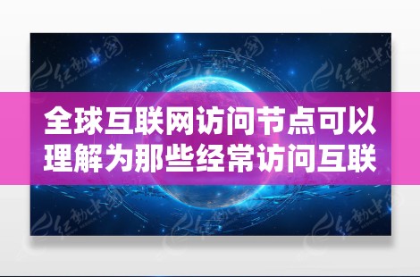 全球互联网访问节点可以理解为那些经常访问互联网的个人、组织或设备。具体来说,这些节点可能包括