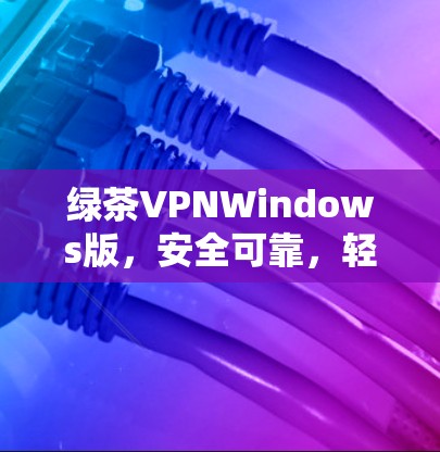 绿茶VPNWindows版，安全可靠，轻松连接全球网络