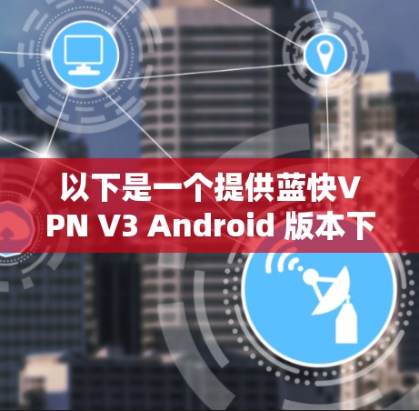 以下是一个提供蓝快VPN V3 Android 版本下载链接和操作说明 以下是一个提供蓝快VPN V3 Android 版本下载链接和操作说明