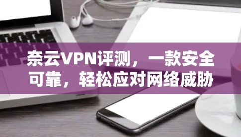 奈云VPN评测，一款安全可靠，轻松应对网络威胁的现代VPN选择