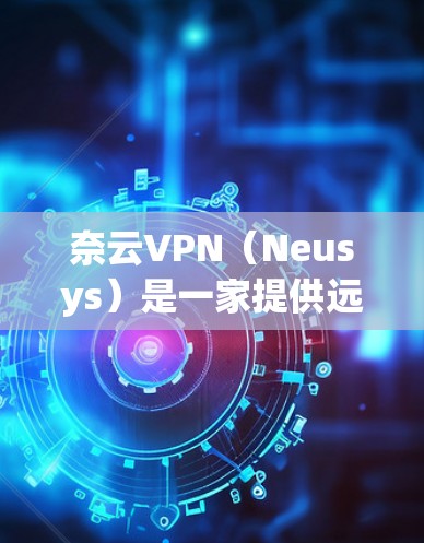 奈云VPN（Neusys）是一家提供远程办公和视频会议解决方案的企业，主要面向商务人士、学生和研究人员。以下是一些奈云VPN的优惠信息