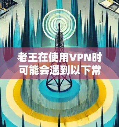 老王在使用VPN时可能会遇到以下常见问题，这些问题通常涉及网络连接、数据安全、使用方式、用户信息丢失、防火墙设置以及数据完整性等多方面。以下是对这些问题的详细分析和解决建议
