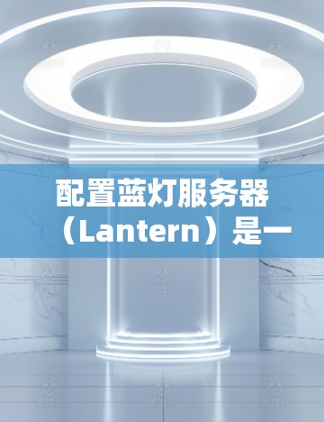配置蓝灯服务器(Lantern)是一个逐步学习的过程,涉及多种命令和功能。以下是对蓝灯服务器配置的详细步骤和解释