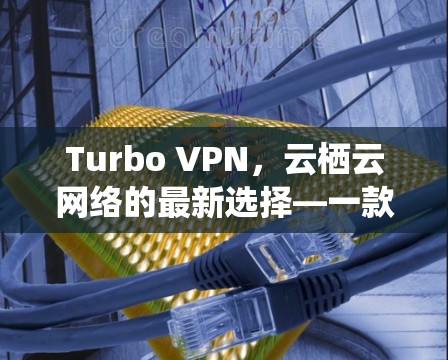 Turbo VPN，云栖云网络的最新选择—一款值得信赖的高级VPN