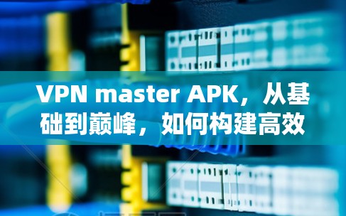 VPN master APK,从基础到巅峰,如何构建高效的安全网络