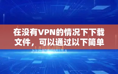 在没有VPN的情况下下载文件,可以通过以下简单步骤完成 在没有VPN的情况下下载文件,可以通过以下简单步骤完成