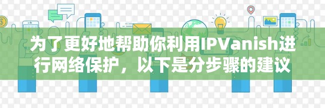为了更好地帮助你利用IPVanish进行网络保护,以下是分步骤的建议 为了更好地帮助你利用IPVanish进行网络保护,以下是分步骤的建议