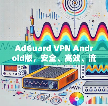 AdGuard VPN Android版，安全、高效、流畅的网络保护解决方案