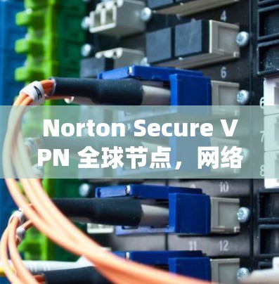 Norton Secure VPN 全球节点，网络安全的全面保障