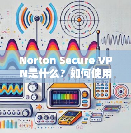 Norton Secure VPN是什么？如何使用它保障你的网络安全？