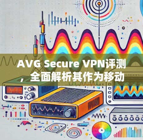 AVG Secure VPN评测，全面解析其作为移动设备VPN的吸引力