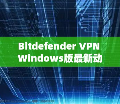 Bitdefender VPN Windows版最新动态，新功能与性能提升