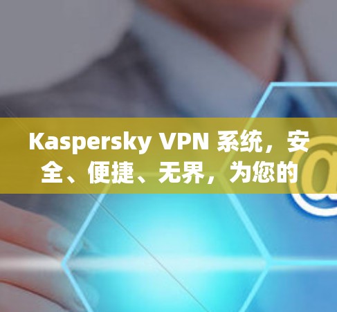 Kaspersky VPN 系统，安全、便捷、无界，为您的隐私保驾护航
