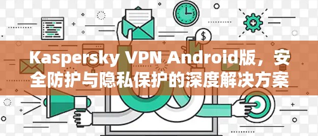Kaspersky VPN Android版，安全防护与隐私保护的深度解决方案