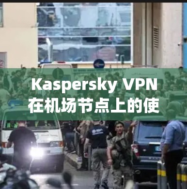 Kaspersky VPN在机场节点上的使用是安全的、高效且合规的，以下是详细的步骤和注意事项
