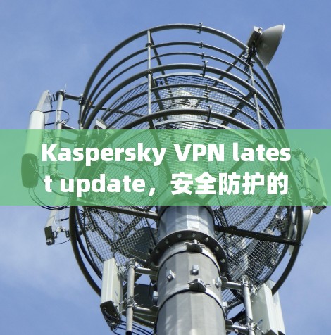 Kaspersky VPN latest update，安全防护的最新升级