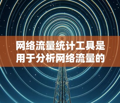 网络流量统计工具是用于分析网络流量的数据工具，广泛应用于企业网络管理、个人网络管理以及企业内部流量监控。以下是该工具的主要功能、使用方法以及常见需求