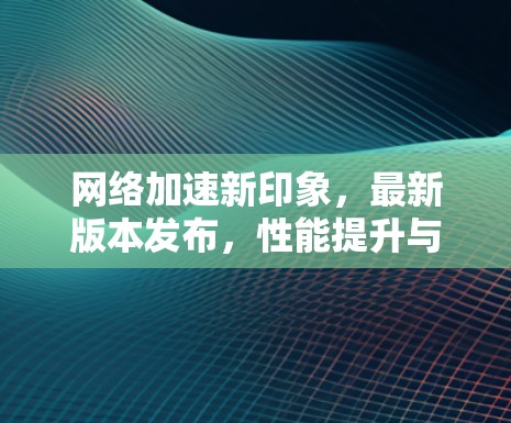 网络加速新印象，最新版本发布，性能提升与体验优化