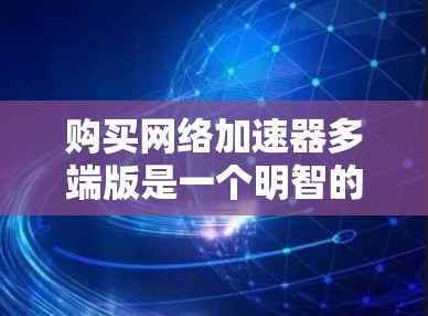 购买网络加速器多端版是一个明智的投资决策。以下是对这一产品的详细分析和建议