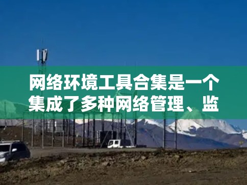 网络环境工具合集是一个集成了多种网络管理、监控、配置和安全工具的集合，旨在帮助用户高效管理网络环境。以下是对这些工具的整理和总结