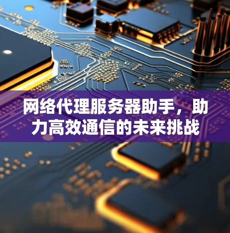 网络代理服务器助手,助力高效通信的未来挑战 网络代理服务器助手,助力高效通信的未来挑战