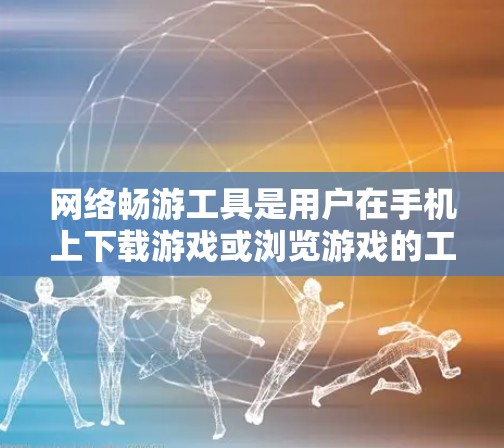 网络畅游工具是用户在手机上下载游戏或浏览游戏的工具，常见于iOS和Android平台。以下是对这些工具的分类推荐和详细说明