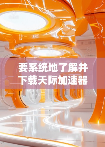 要系统地了解并下载天际加速器，可以按照以下步骤进行