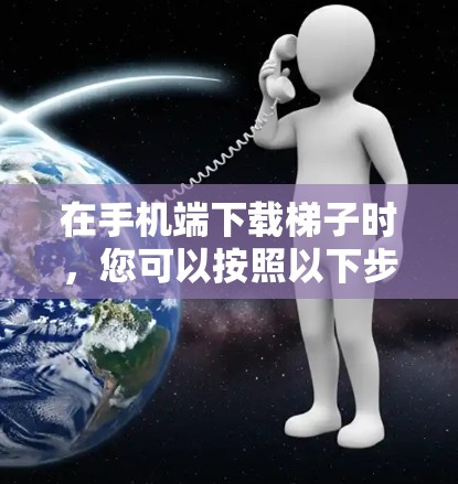 在手机端下载梯子时，您可以按照以下步骤进行操作