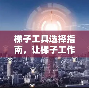 梯子工具选择指南，让梯子工作更安全高效