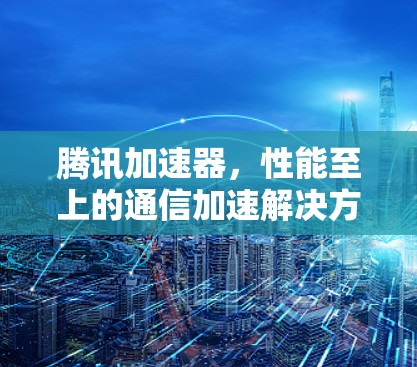腾讯加速器，性能至上的通信加速解决方案