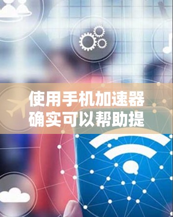 使用手机加速器确实可以帮助提升手机的性能和使用体验，下面是详细的使用步骤和注意事项