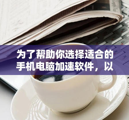 为了帮助你选择适合的手机电脑加速软件，以下是一个有条理的指南