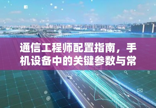 通信工程师配置指南，手机设备中的关键参数与常见问题解析