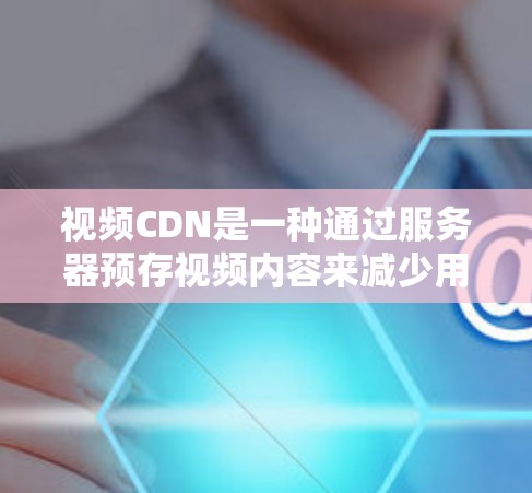 视频CDN是一种通过服务器预存视频内容来减少用户下载延迟和提升视频播放速度的技术，广泛应用于视频下载、视频会议、家庭娱乐、专业视频制作、电子商务和直播平台等场景。以下是关于视频CDN的详细总结