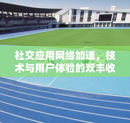 社交应用网络加速，技术与用户体验的双丰收