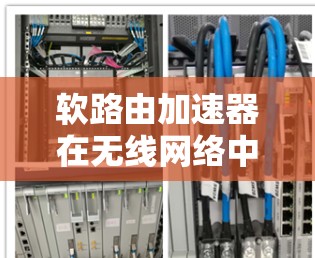 软路由加速器在无线网络中的应用具有重要意义，因为它可以提升设备的连接速度，减少网络延迟。以下是对其具体应用和挑战的详细分析