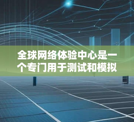全球网络体验中心是一个专门用于测试和模拟不同地区的全球网络环境的设施，旨在帮助开发者优化网络应用的性能。以下是其主要功能及其应用