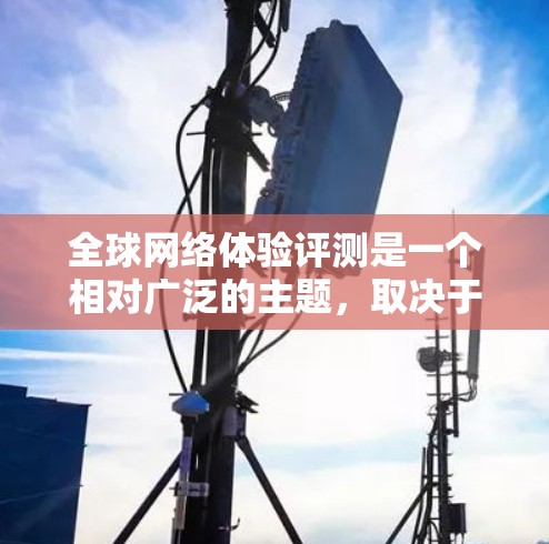 全球网络体验评测是一个相对广泛的主题，取决于用户的具体需求和情况。以下是一些可能的网络体验评测和相关比较，涵盖不同地区的网络情况