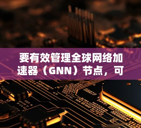要有效管理全球网络加速器（GNN）节点，可以按照以下步骤进行