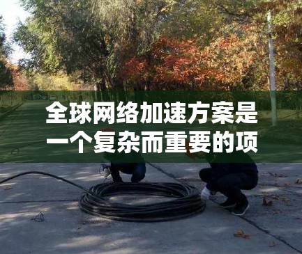 全球网络加速方案是一个复杂而重要的项目，旨在通过技术手段提升全球网络的连通性和性能。以下是对这一方案的分析和总结
