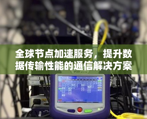 全球节点加速服务，提升数据传输性能的通信解决方案