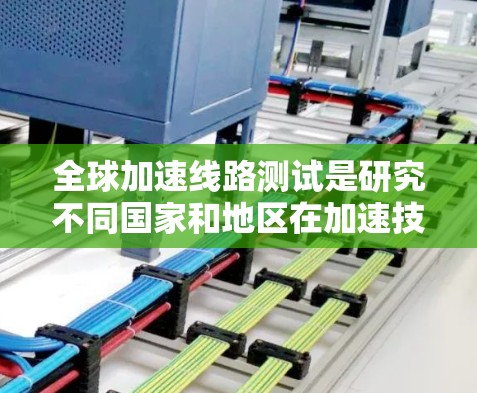 全球加速线路测试是研究不同国家和地区在加速技术上的发展情况，旨在比较技术和趋势，找出共同点和差异。以下是详细的步骤