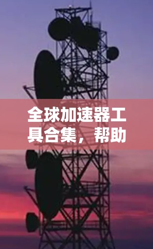 全球加速器工具合集，帮助快速下载到全球资源的实用指南