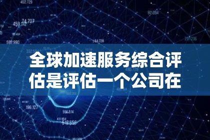 全球加速服务综合评估是评估一个公司在全球范围内的加速服务能力、效率和效果的综合评价。这类评估通常包括以下几个方面