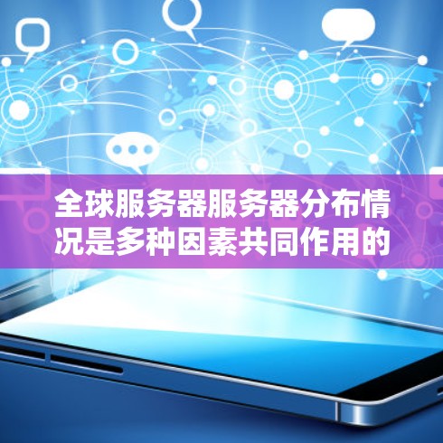 全球服务器服务器分布情况是多种因素共同作用的结果，包括但不限于服务器类型、地理位置、网络覆盖范围、普及程度以及用户使用频率等。以下是一些全球服务器服务器分布的分析