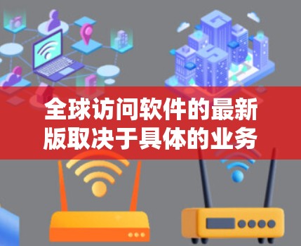 全球访问软件的最新版取决于具体的业务需求、行业特点以及用户的具体需求。以下是一些可能的全球访问软件或工具，它们通常支持跨文化、跨部门的全球访问，提供便捷的沟通和协作功能