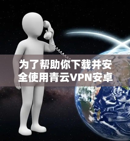 为了帮助你下载并安全使用青云VPN安卓版本和手机科学上网软件，以下是详细的步骤和注意事项